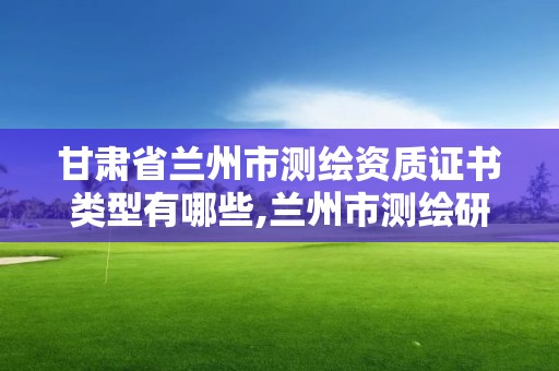 甘肅省蘭州市測繪資質證書類型有哪些,蘭州市測繪研究院改企了嗎。