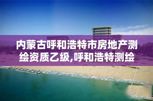 內蒙古呼和浩特市房地產測繪資質乙級,呼和浩特測繪公司招聘