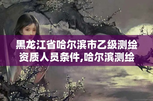 黑龍江省哈爾濱市乙級測繪資質人員條件,哈爾濱測繪院招聘