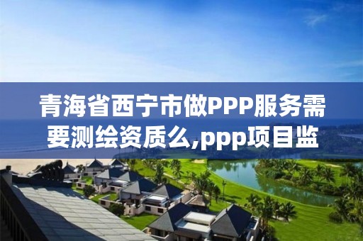 青海省西寧市做PPP服務需要測繪資質么,ppp項目監測服務平臺。