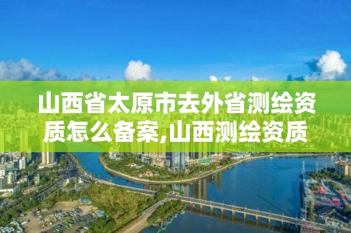 山西省太原市去外省測繪資質怎么備案,山西測繪資質單位。