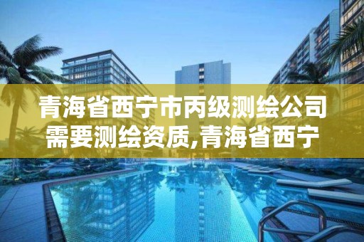 青海省西寧市丙級測繪公司需要測繪資質,青海省西寧市丙級測繪公司需要測繪資質嘛