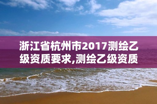 浙江省杭州市2017測(cè)繪乙級(jí)資質(zhì)要求,測(cè)繪乙級(jí)資質(zhì)總共需要多少技術(shù)人員。