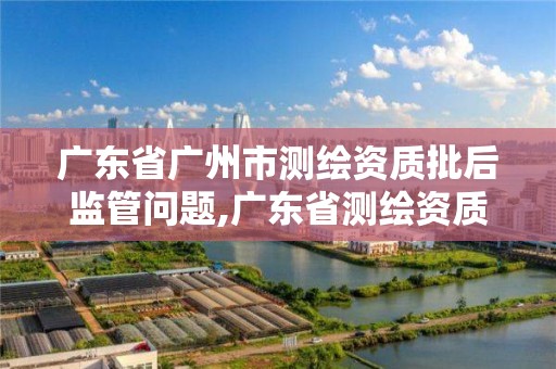 廣東省廣州市測繪資質批后監管問題,廣東省測繪資質辦理流程