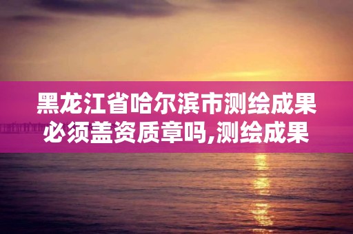 黑龍江省哈爾濱市測繪成果必須蓋資質章嗎,測繪成果歸誰所有。