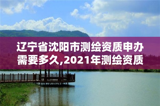 遼寧省沈陽市測繪資質申辦需要多久,2021年測繪資質申報條件