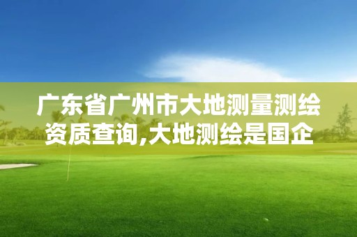 廣東省廣州市大地測量測繪資質(zhì)查詢,大地測繪是國企嗎。