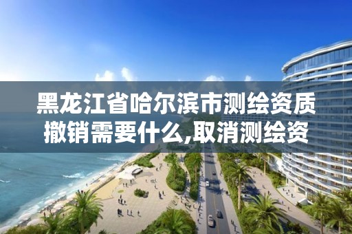 黑龍江省哈爾濱市測繪資質撤銷需要什么,取消測繪資質