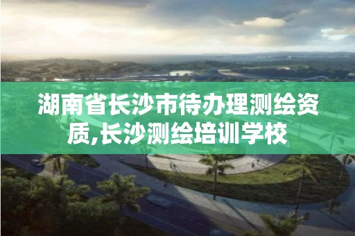 湖南省長沙市待辦理測繪資質(zhì),長沙測繪培訓(xùn)學(xué)校