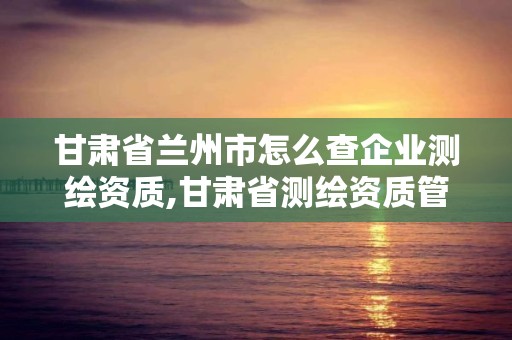 甘肅省蘭州市怎么查企業(yè)測繪資質(zhì),甘肅省測繪資質(zhì)管理平臺