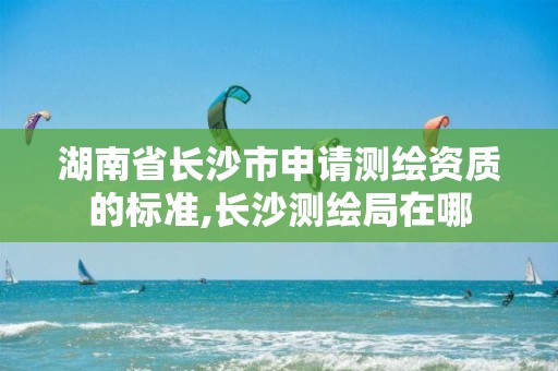 湖南省長沙市申請測繪資質(zhì)的標準,長沙測繪局在哪