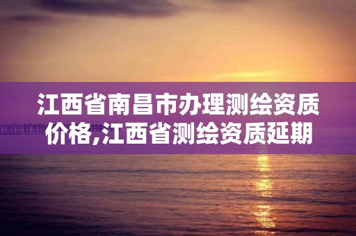 江西省南昌市辦理測繪資質價格,江西省測繪資質延期公告