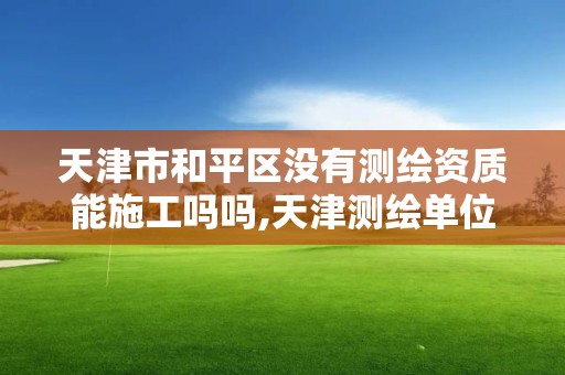 天津市和平區沒有測繪資質能施工嗎嗎,天津測繪單位名錄