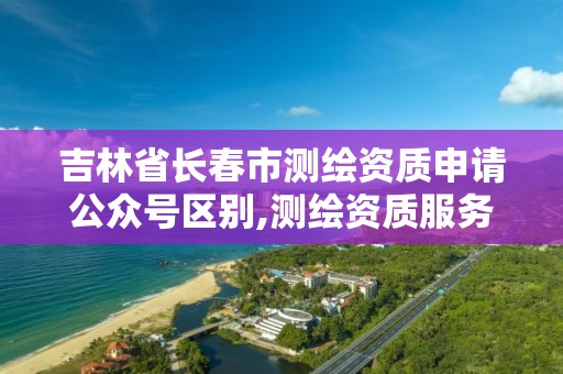 吉林省長春市測繪資質申請公眾號區別,測繪資質服務網