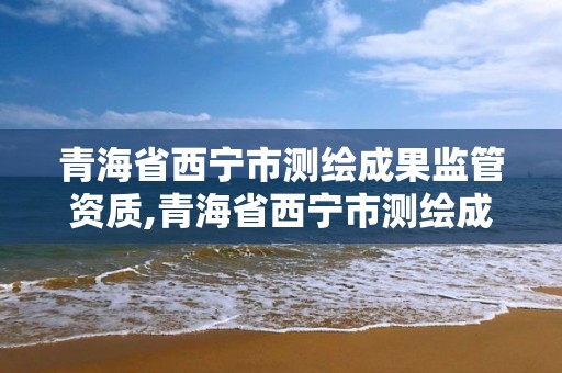 青海省西寧市測繪成果監管資質,青海省西寧市測繪成果監管資質公示