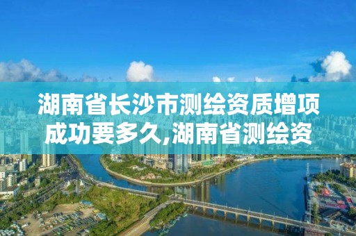 湖南省長沙市測繪資質增項成功要多久,湖南省測繪資質申請公示。