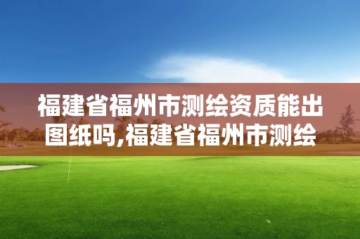 福建省福州市測繪資質能出圖紙嗎,福建省福州市測繪資質能出圖紙嗎知乎