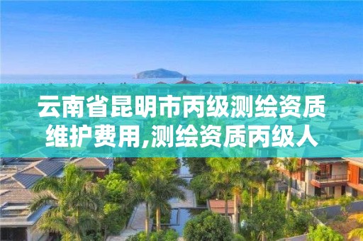 云南省昆明市丙級測繪資質維護費用,測繪資質丙級人員要求