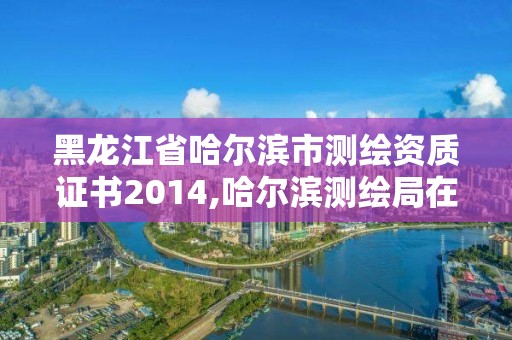 黑龍江省哈爾濱市測繪資質證書2014,哈爾濱測繪局在哪。