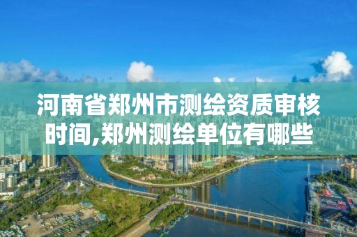 河南省鄭州市測繪資質審核時間,鄭州測繪單位有哪些