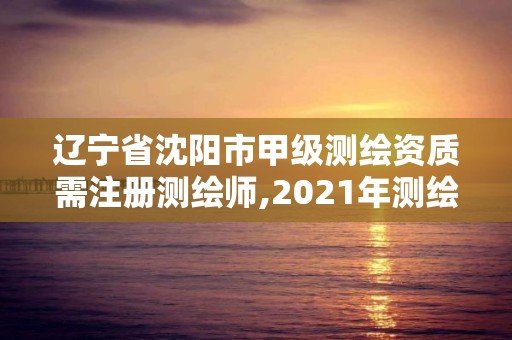 遼寧省沈陽市甲級測繪資質需注冊測繪師,2021年測繪甲級資質申報條件