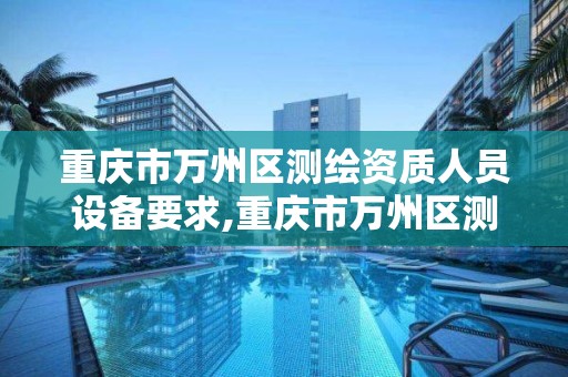 重慶市萬州區測繪資質人員設備要求,重慶市萬州區測繪資質人員設備要求公示