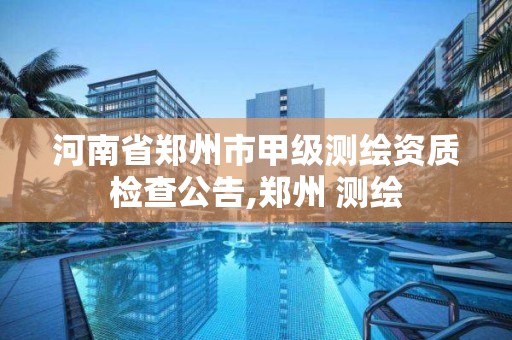 河南省鄭州市甲級測繪資質(zhì)檢查公告,鄭州 測繪