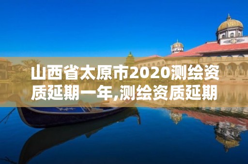 山西省太原市2020測繪資質延期一年,測繪資質延期通知。