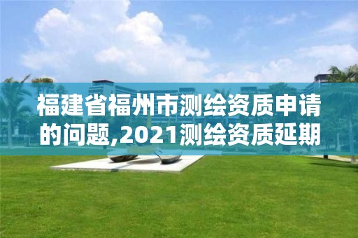 福建省福州市測繪資質申請的問題,2021測繪資質延期公告福建省