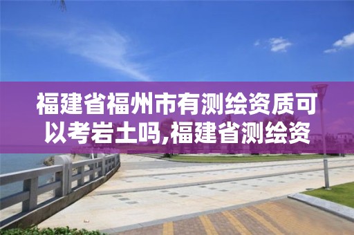 福建省福州市有測繪資質(zhì)可以考巖土嗎,福建省測繪資質(zhì)查詢。