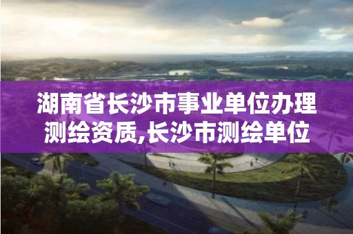 湖南省長沙市事業(yè)單位辦理測繪資質(zhì),長沙市測繪單位招聘