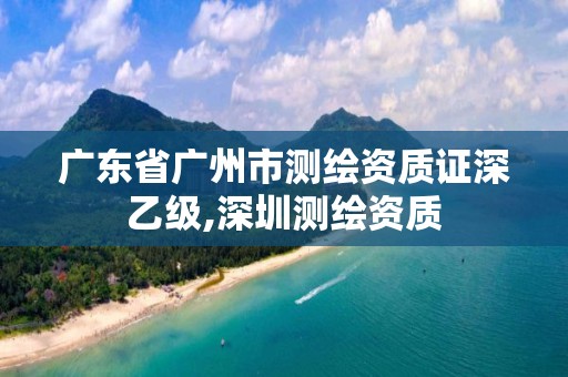 廣東省廣州市測繪資質證深乙級,深圳測繪資質