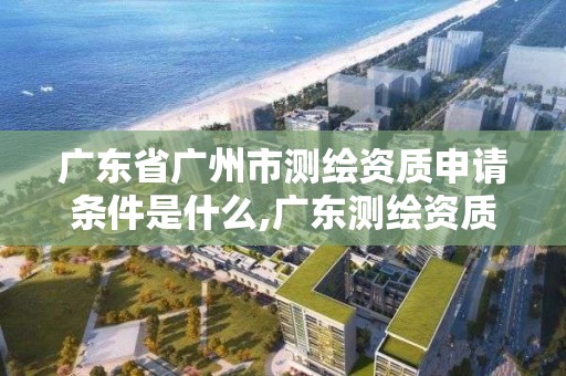 廣東省廣州市測繪資質申請條件是什么,廣東測繪資質標準