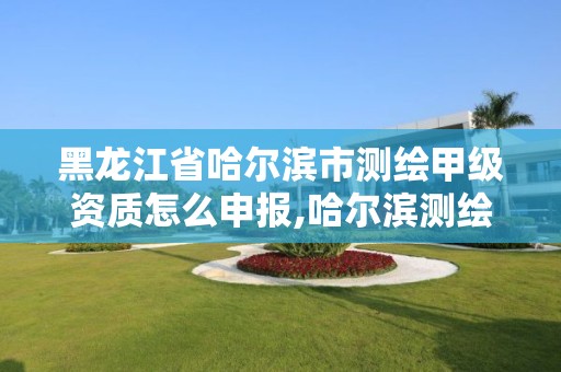 黑龍江省哈爾濱市測繪甲級資質怎么申報,哈爾濱測繪局屬于什么單位