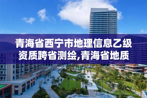 青海省西寧市地理信息乙級資質跨省測繪,青海省地質測繪地理信息院待遇。