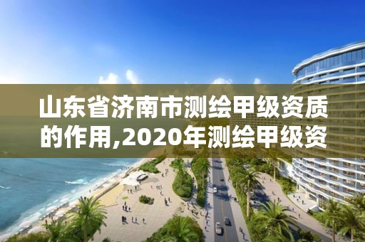 山東省濟南市測繪甲級資質的作用,2020年測繪甲級資質條件