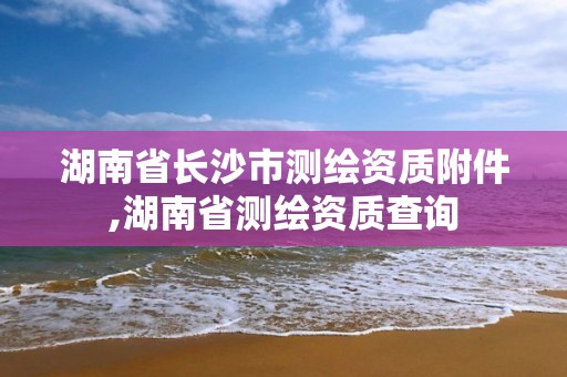 湖南省長沙市測繪資質附件,湖南省測繪資質查詢