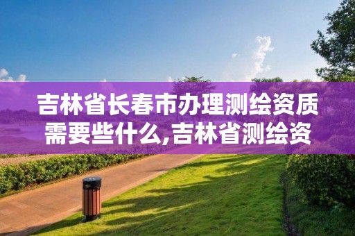 吉林省長春市辦理測繪資質需要些什么,吉林省測繪資質查詢。