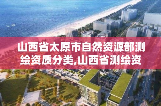 山西省太原市自然資源部測繪資質分類,山西省測繪資質2020。