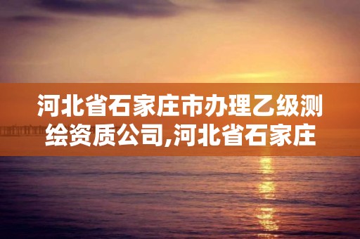 河北省石家莊市辦理乙級測繪資質公司,河北省石家莊市辦理乙級測繪資質公司名單