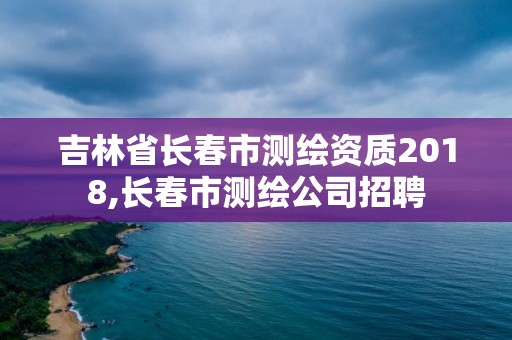 吉林省長春市測繪資質2018,長春市測繪公司招聘