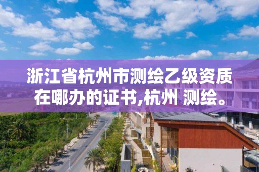 浙江省杭州市測繪乙級資質在哪辦的證書,杭州 測繪。