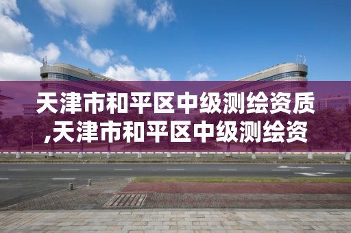 天津市和平區中級測繪資質,天津市和平區中級測繪資質企業名單