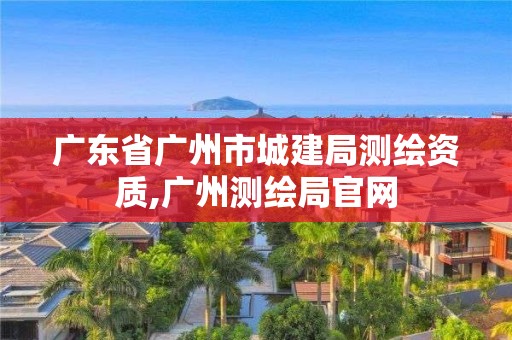 廣東省廣州市城建局測繪資質,廣州測繪局官網