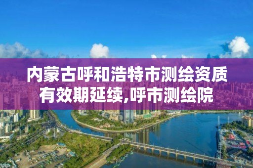 內蒙古呼和浩特市測繪資質有效期延續,呼市測繪院