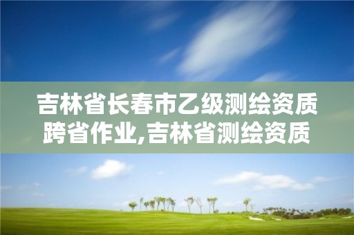 吉林省長春市乙級測繪資質跨省作業,吉林省測繪資質延期