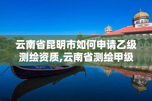 云南省昆明市如何申請乙級測繪資質,云南省測繪甲級單位