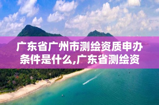 廣東省廣州市測(cè)繪資質(zhì)申辦條件是什么,廣東省測(cè)繪資質(zhì)辦理流程。