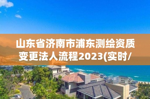 山東省濟南市浦東測繪資質變更法人流程2023(實時/更新中)