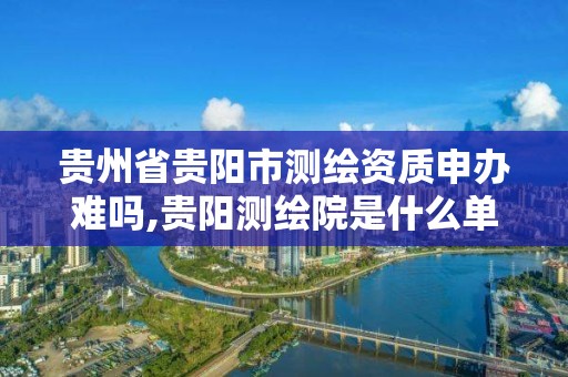 貴州省貴陽市測繪資質申辦難嗎,貴陽測繪院是什么單位